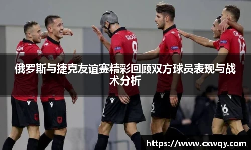 俄罗斯与捷克友谊赛精彩回顾双方球员表现与战术分析